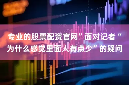 专业的股票配资官网”面对记者“为什么感觉里面人有点少”的疑问
