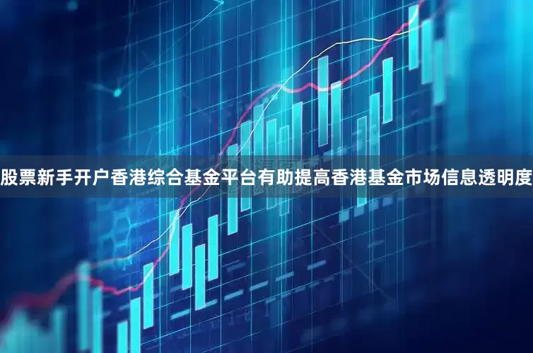 股票新手开户香港综合基金平台有助提高香港基金市场信息透明度