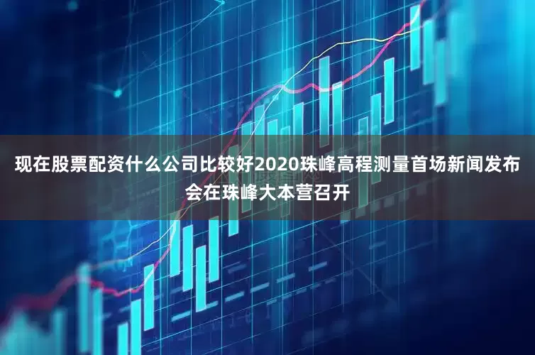 现在股票配资什么公司比较好2020珠峰高程测量首场新闻发布会在珠峰大本营召开