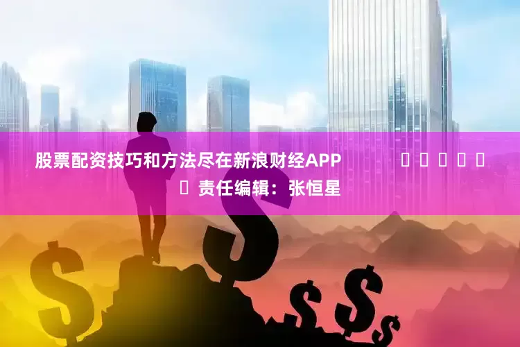 股票配资技巧和方法尽在新浪财经APP            						责任编辑：张恒星