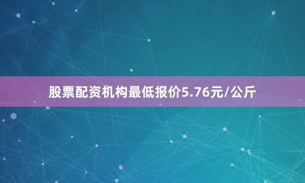 股票配资机构最低报价5.76元/公斤