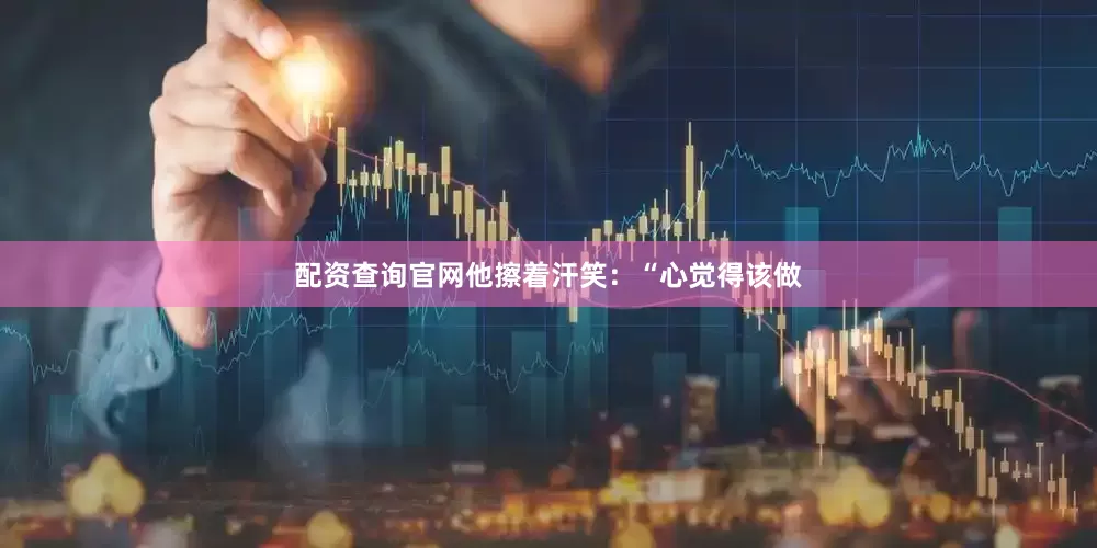 配资查询官网他擦着汗笑：“心觉得该做