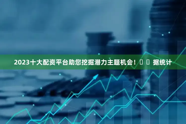 2023十大配资平台助您挖掘潜力主题机会！		　　据统计