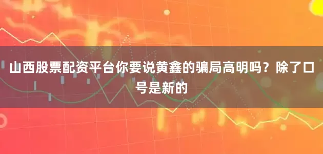山西股票配资平台你要说黄鑫的骗局高明吗？除了口号是新的