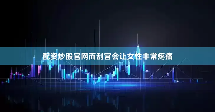 配资炒股官网而刮宫会让女性非常疼痛
