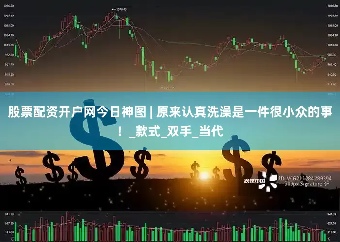 股票配资开户网今日神图 | 原来认真洗澡是一件很小众的事！_款式_双手_当代
