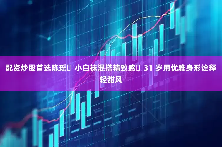 配资炒股首选陈瑶✘小白袜混搭精致感・31 岁用优雅身形诠释轻甜风