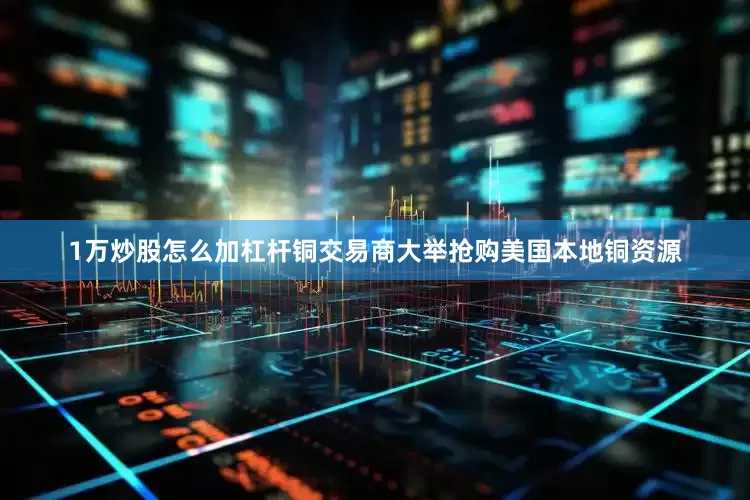 1万炒股怎么加杠杆铜交易商大举抢购美国本地铜资源