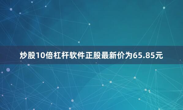炒股10倍杠杆软件正股最新价为65.85元