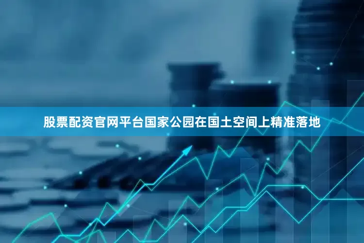 股票配资官网平台国家公园在国土空间上精准落地