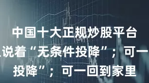 中国十大正规炒股平台他们嘴上说着“无条件投降”；可一回到家里