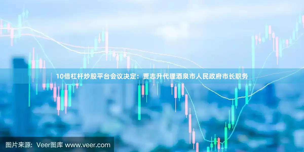 10倍杠杆炒股平台会议决定：贾志升代理酒泉市人民政府市长职务
