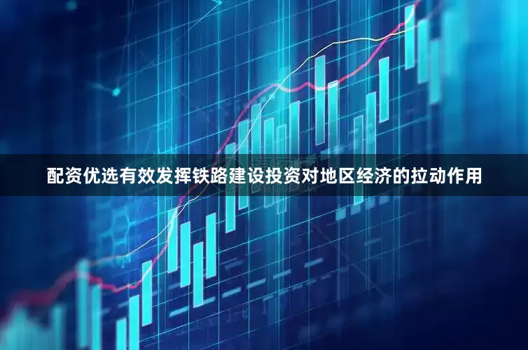 配资优选有效发挥铁路建设投资对地区经济的拉动作用